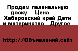 Продам пеленальную доску  › Цена ­ 300 - Хабаровский край Дети и материнство » Другое   